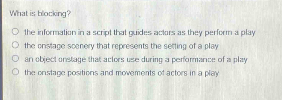 what is blocking?\no the information in a script that guides actors as they perform a play\no the onstage scenery that represents the setting of a play\no an object onstage that actors use during a performance of a play\no the onstage positions and movements of actors in a play