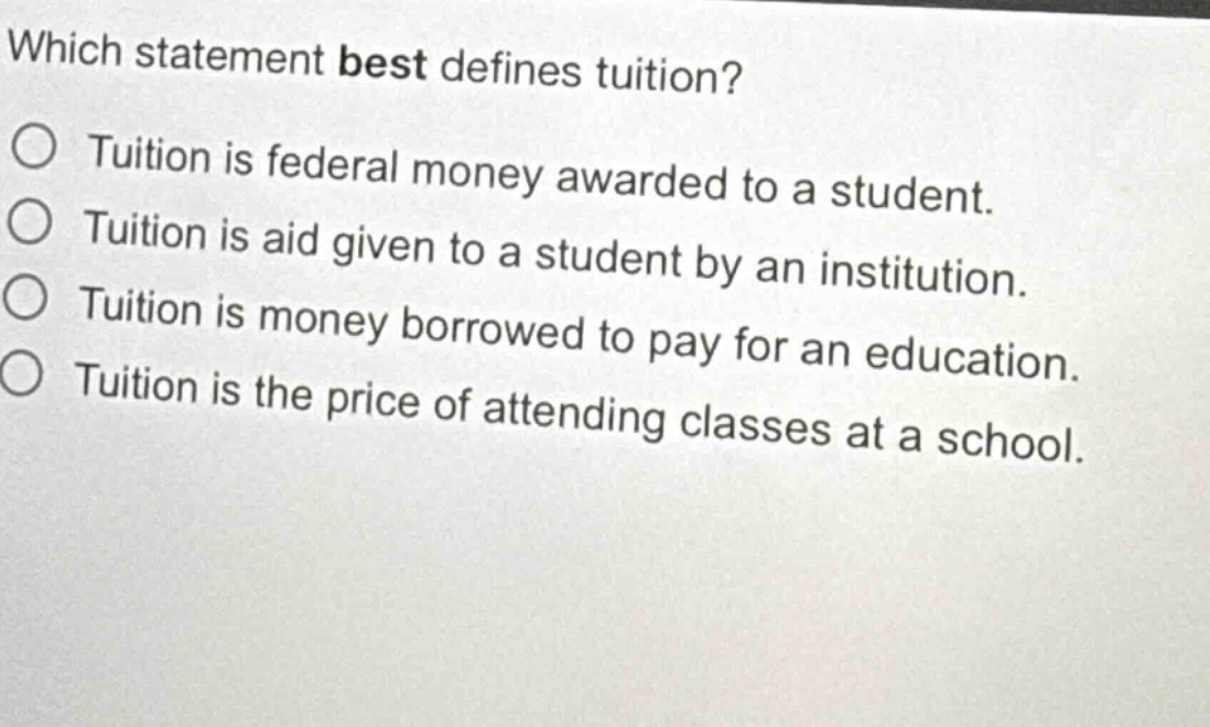 which statement best defines tuition?\n○ tuition is federal money awarded to a student.\n○ tuition is aid given to a student by an institution.\n○ tuition is money borrowed to pay for an education.\n○ tuition is the price of attending classes at a school.