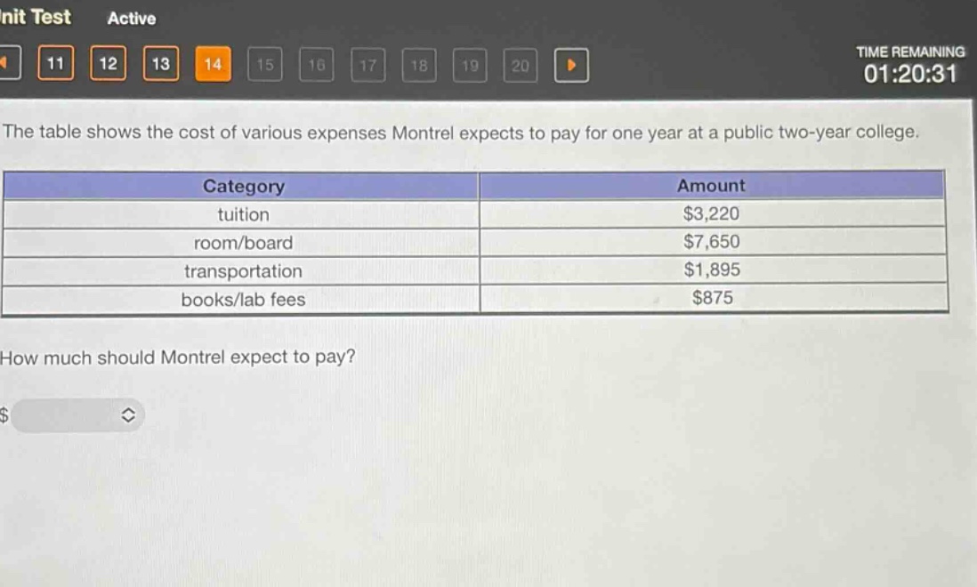 the table shows the cost of various expenses montrel expects to pay for one year at a public two - year college.\n|category|amount|\n|--|--|\n|tuition|$3,220|\n|room/board|$7,650|\n|transportation|$1,895|\n|books/lab fees|$875|\nhow much should montrel expect to pay?