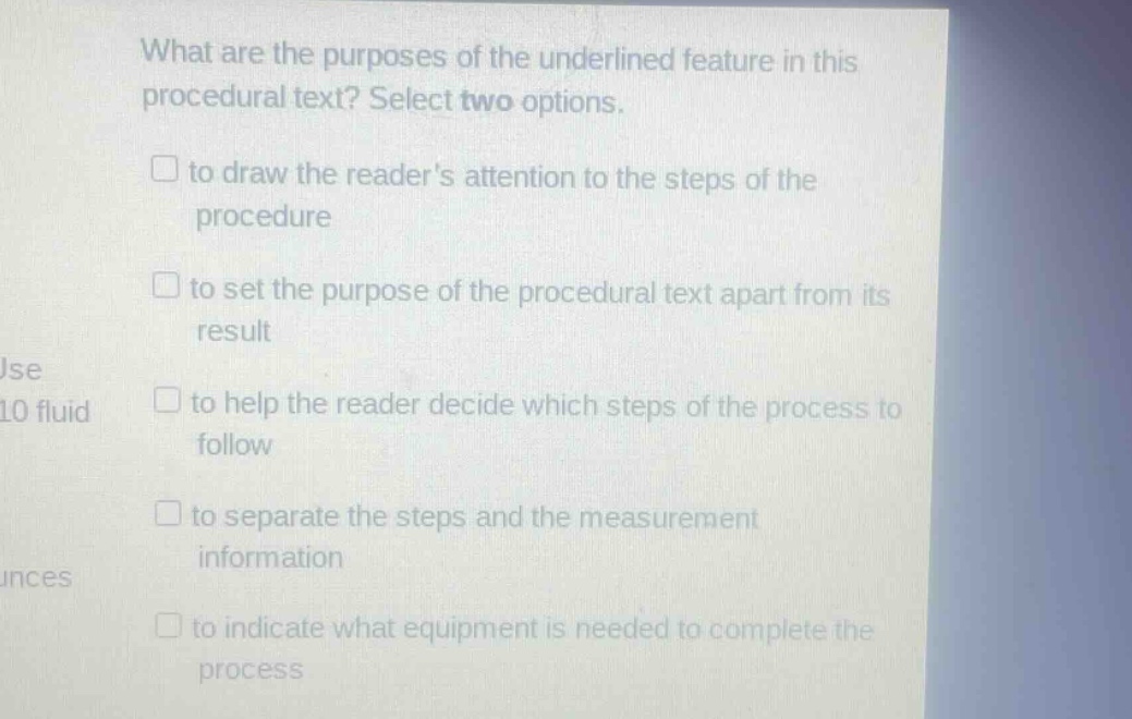 what are the purposes of the underlined feature in this procedural text? select two options. to draw the readers attention to the steps of the procedure to set the purpose of the procedural text apart from its result to help the reader decide which steps of the process to follow to separate the steps and the measurement information to indicate what equipment is needed to complete the process