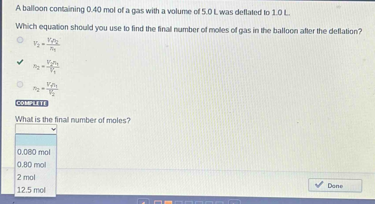 a balloon containing 0.40 mol of a gas with a volume of 5.0 l was deflated to 1.0 l. which equation should you use to find the final number of moles of gas in the balloon after the deflation? $v_2=\frac{v_1n_2}{n_1}$ $n_2=\frac{v_2n_1}{v_1}$ $n_2=\frac{v_1n_1}{v_2}$ complete what is the final number of moles? 0.080 mol 0.80 mol 2 mol 12.5 mol