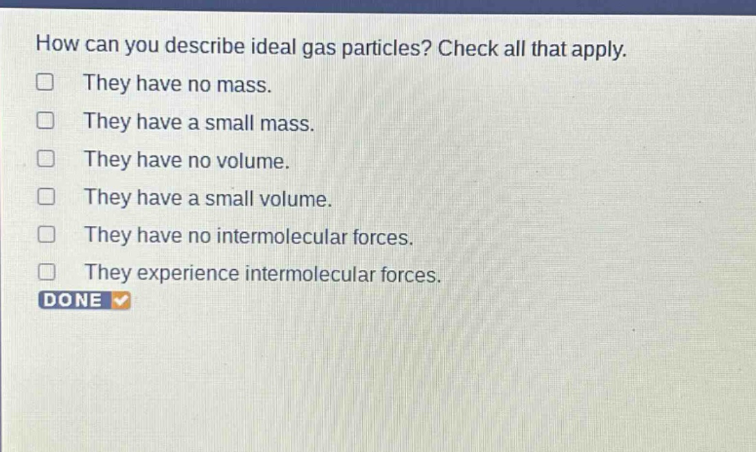 how can you describe ideal gas particles? check all that apply. they have no mass. they have a small mass. they have no volume. they have a small volume. they have no intermolecular forces. they experience intermolecular forces. done