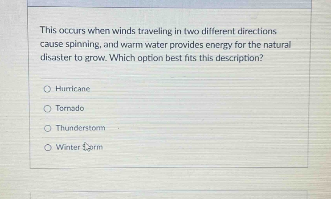 this occurs when winds traveling in two different directions cause spinning, and warm water provides energy for the natural disaster to grow. which option best fits this description?\n○ hurricane\n○ tornado\n○ thunderstorm\n○ winter storm