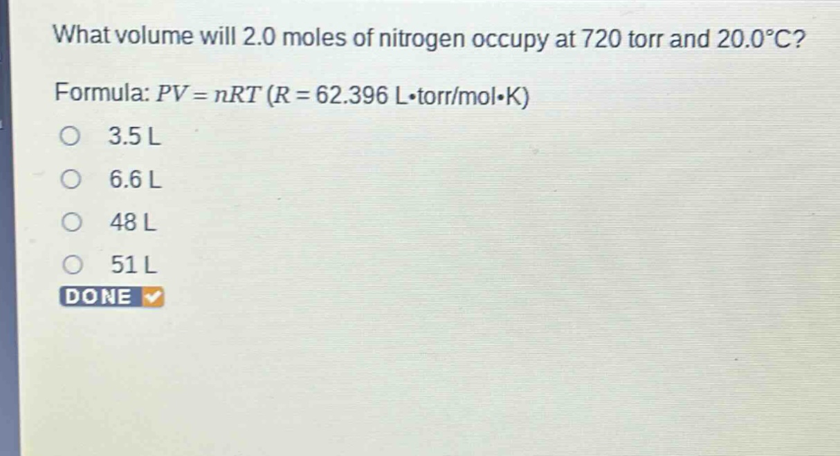 what volume will 2.0 moles of nitrogen occupy at 720 torr and 20.0°c? formula: $pv = nrt$ ($r = 62.396 lcdot torr/molcdot k$) 3.5 l 6.6 l 48 l 51 l done