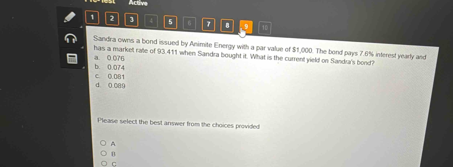 sandra owns a bond issued by animite energy with a par value of $1,000. the bond pays 7.6% interest yearly and has a market rate of 93.411 when sandra bought it. what is the current yield on sandras bond?\na. 0.076\nb. 0.074\nc. 0.081\nd. 0.089\nplease select the best answer from the choices provided