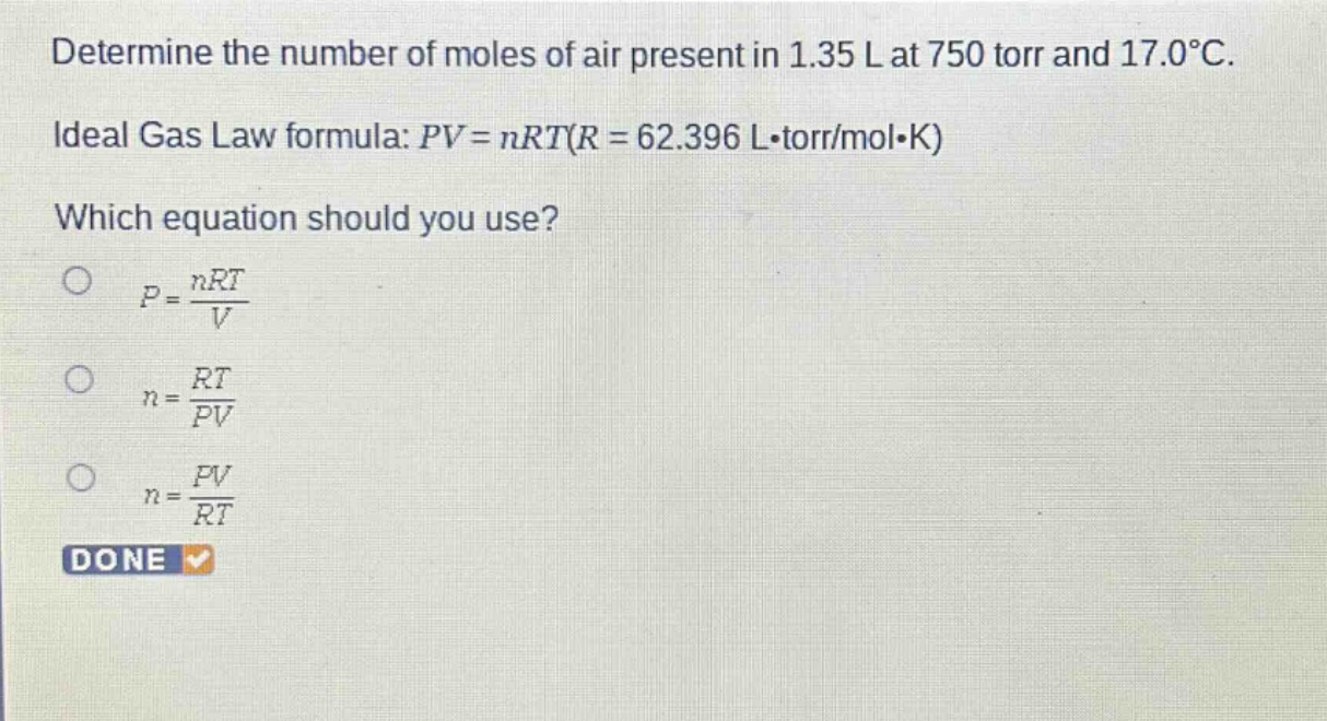 determine the number of moles of air present in 1.35 l at 750 torr and 17.0°c. ideal gas law formula: $pv = nrt(r = 62.396 lcdot torr/molcdot k)$ which equation should you use? $p=\frac{nrt}{v}$ $n=\frac{rt}{pv}$ $n=\frac{pv}{rt}$ done