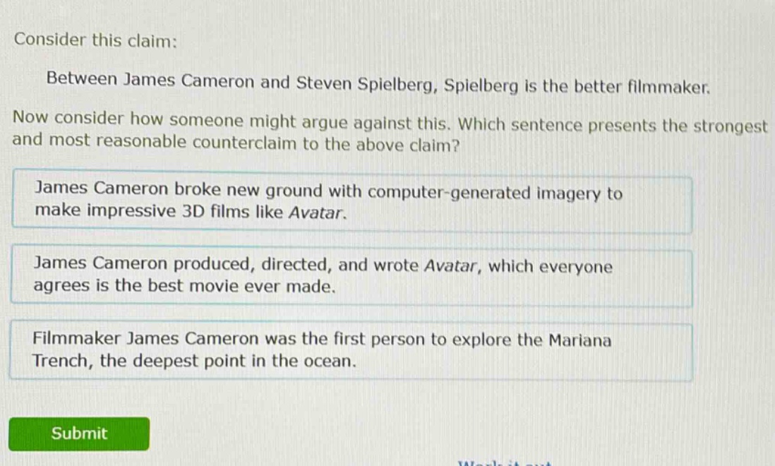 consider this claim: between james cameron and steven spielberg, spielberg is the better filmmaker. now consider how someone might argue against this. which sentence presents the strongest and most reasonable counter - claim to the above claim? james cameron broke new ground with computer - generated imagery to make impressive 3d films like avatar. james cameron produced, directed, and wrote avatar, which everyone agrees is the best movie ever made. filmmaker james cameron was the first person to explore the mariana trench, the deepest point in the ocean.