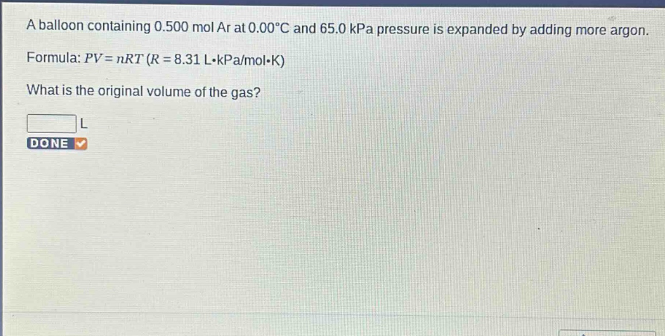 a balloon containing 0.500 mol ar at 0.00°c and 65.0 kpa pressure is expanded by adding more argon. formula: $pv = nrt$ ($r = 8.31 lcdot kpa/molcdot k$) what is the original volume of the gas?