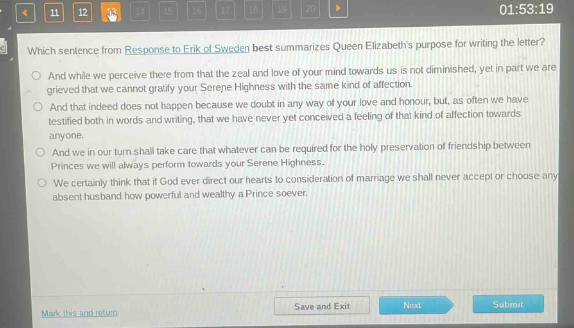 which sentence from response to erik of sweden best summarizes queen elizabeths purpose for writing the letter?\nand while we perceive there from that the zeal and love of your mind towards us is not diminished, yet in part we are grieved that we cannot gratify your serene highness with the same kind of affection.\nand that indeed does not happen because we doubt in any way of your love and honour, but, as often we have testified both in words and writing, that we have never yet conceived a feeling of that kind of affection towards anyone.\nand we in our turn shall take care that whatever can be required for the holy preservation of friendship between princes we will always perform towards your serene highness.\nwe certainly think that if god ever direct our hearts to consideration of marriage we shall never accept or choose any absent husband how powerful and wealthy a prince soever.