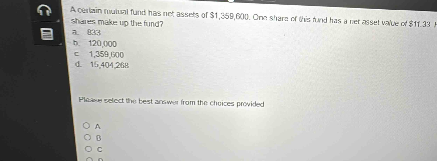a certain mutual fund has net assets of $1,359,600. one share of this fund has a net asset value of $11.33. how many shares make up the fund?\na. 833\nb. 120,000\nc. 1,359,600\nd. 15,404,268\nplease select the best answer from the choices provided