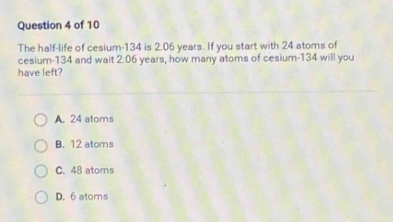 question 4 of 10\nthe half - life of cesium - 134 is 2.06 years. if you start with 24 atoms of cesium - 134 and wait 2.06 years, how many atoms of cesium - 134 will you have left?\na. 24 atoms\nb. 12 atoms\nc. 48 atoms\nd. 6 atoms