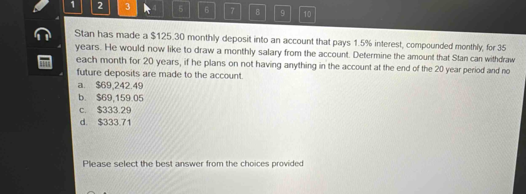 stan has made a $125.30 monthly deposit into an account that pays 1.5% interest, compounded monthly, for 35 years. he would now like to draw a monthly salary from the account. determine the amount that stan can withdraw each month for 20 years, if he plans on not having anything in the account at the end of the 20 - year period and no future deposits are made to the account.\na. $69,242.49\nb. $69,159.05\nc. $333.29\nd. $333.71\nplease select the best answer from the choices provided