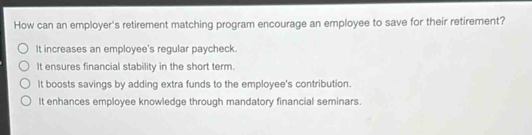 how can an employers retirement matching program encourage an employee to save for their retirement?\nit increases an employees regular paycheck.\nit ensures financial stability in the short term.\nit boosts savings by adding extra funds to the employees contribution.\nit enhances employee knowledge through mandatory financial seminars.