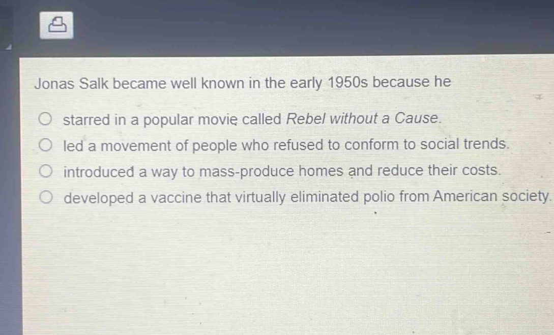 jonas salk became well known in the early 1950s because he\n○ starred in a popular movie called rebel without a cause.\n○ led a movement of people who refused to conform to social trends.\n○ introduced a way to mass - produce homes and reduce their costs.\n○ developed a vaccine that virtually eliminated polio from american society.