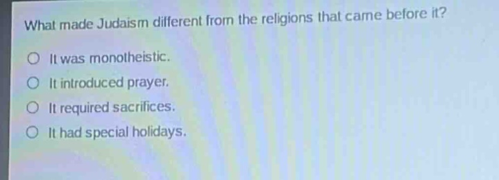 what made judaism different from the religions that came before it?\nit was monotheistic.\nit introduced prayer.\nit required sacrifices.\nit had special holidays.