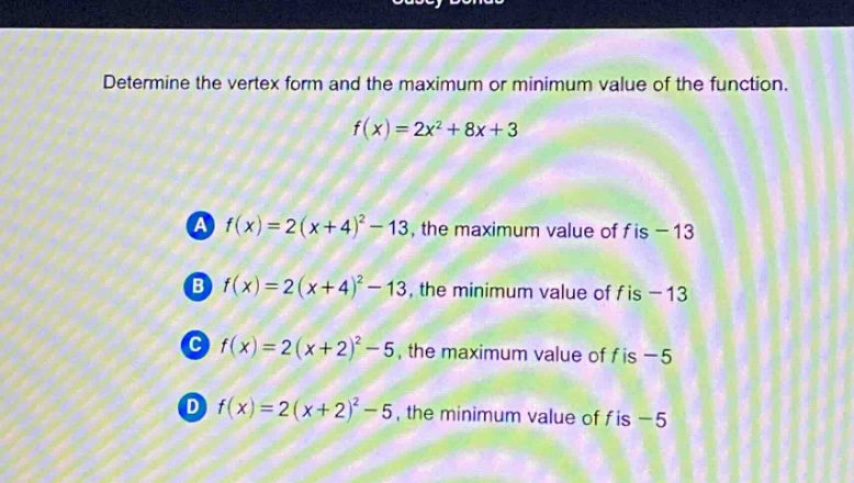 determine the vertex form and the maximum or minimum value of the function.\n\n$f(x)=2x^{2}+8x + 3$\n\na $f(x)=2(x + 4)^{2}-13$, the maximum value of $f$ is $-13$\nb $f(x)=2(x + 4)^{2}-13$, the minimum value of $f$ is $-13$\nc $f(x)=2(x + 2)^{2}-5$, the maximum value of $f$ is $-5$\nd $f(x)=2(x + 2)^{2}-5$, the minimum value of $f$ is $-5$
