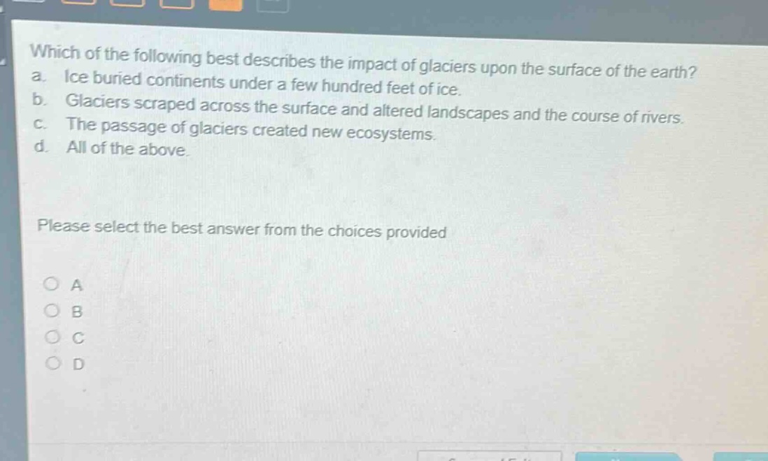 which of the following best describes the impact of glaciers upon the surface of the earth? a. ice buried continents under a few hundred feet of ice. b. glaciers scraped across the surface and altered landscapes and the course of rivers. c. the passage of glaciers created new ecosystems. d. all of the above. please select the best answer from the choices provided o a o b o c o d
