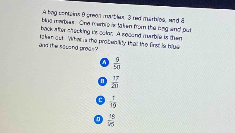 a bag contains 9 green marbles, 3 red marbles, and 8 blue marbles. one marble is taken from the bag and put back after checking its color. a second marble is then taken out. what is the probability that the first is blue and the second green? a $\frac{9}{50}$ b $\frac{17}{20}$ c $\frac{1}{19}$ d $\frac{18}{95}$