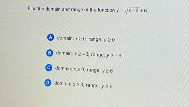 find the domain and range of the function $y = \\sqrt{x - 3}+6$.\na domain: $x\\geq0$; range: $y\\geq0$\nb domain: $x\\geq - 3$; range: $y\\geq - 6$\nc domain: $x\\geq0$; range: $y\\geq6$\nd domain: $x\\geq3$; range: $y\\geq6$