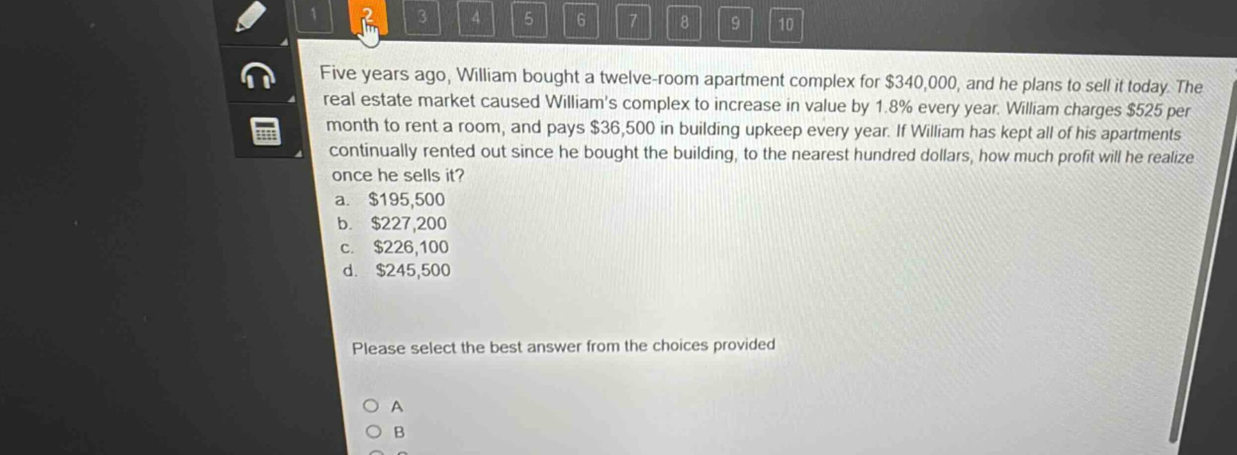 five years ago, william bought a twelve - room apartment complex for $340,000, and he plans to sell it today. the real estate market caused williams complex to increase in value by 1.8% every year. william charges $525 per month to rent a room, and pays $36,500 in building upkeep every year. if william has kept all of his apartments continually rented out since he bought the building, to the nearest hundred dollars, how much profit will he realize once he sells it?\na. $195,500\nb. $227,200\nc. $226,100\nd. $245,500\nplease select the best answer from the choices provided