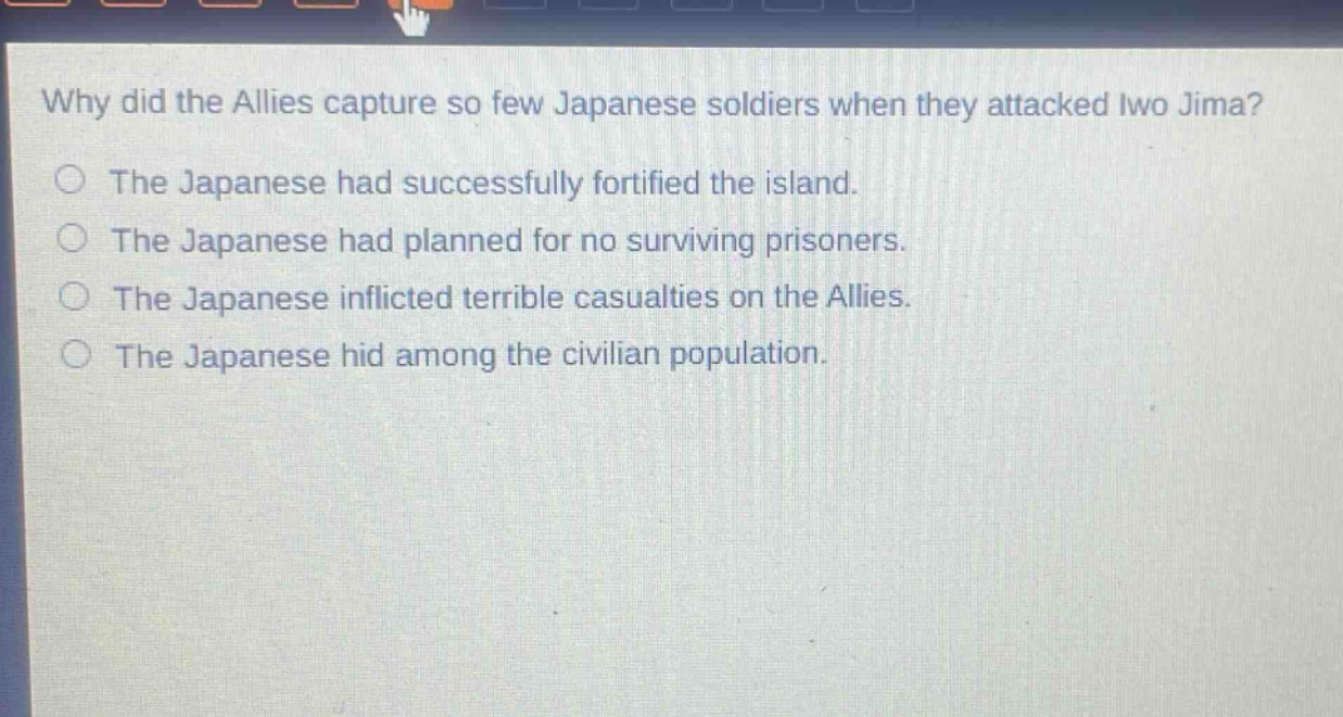 why did the allies capture so few japanese soldiers when they attacked iwo jima?\nthe japanese had successfully fortified the island.\nthe japanese had planned for no surviving prisoners.\nthe japanese inflicted terrible casualties on the allies.\nthe japanese hid among the civilian population.