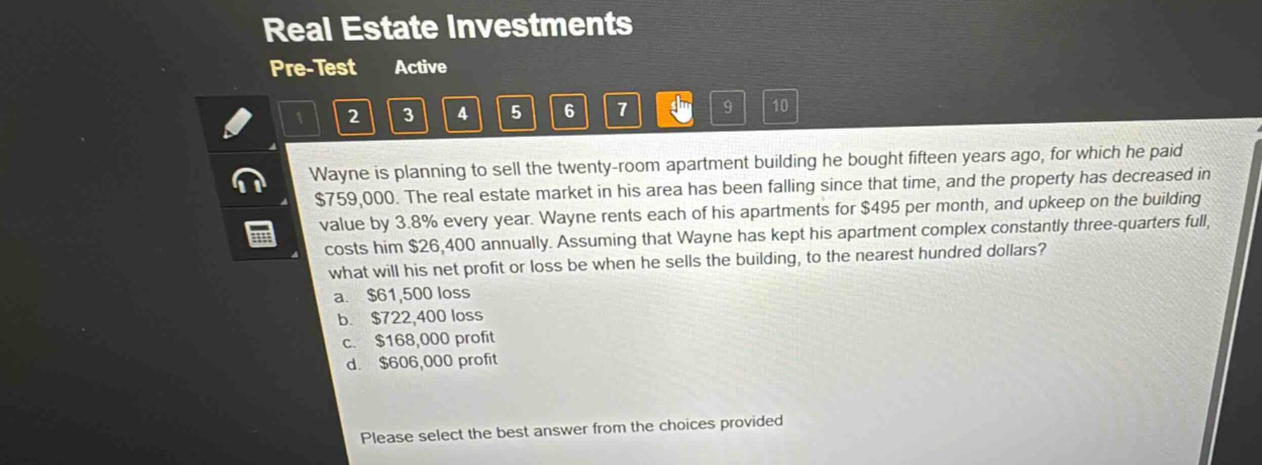 wayne is planning to sell the twenty - room apartment building he bought fifteen years ago, for which he paid $759,000. the real estate market in his area has been falling since that time, and the property has decreased in value by 3.8% every year. wayne rents each of his apartments for $495 per month, and upkeep on the building costs him $26,400 annually. assuming that wayne has kept his apartment complex constantly three - quarters full, what will his net profit or loss be when he sells the building, to the nearest hundred dollars?\na. $61,500 loss\nb. $722,400 loss\nc. $168,000 profit\nd. $606,000 profit\nplease select the best answer from the choices provided