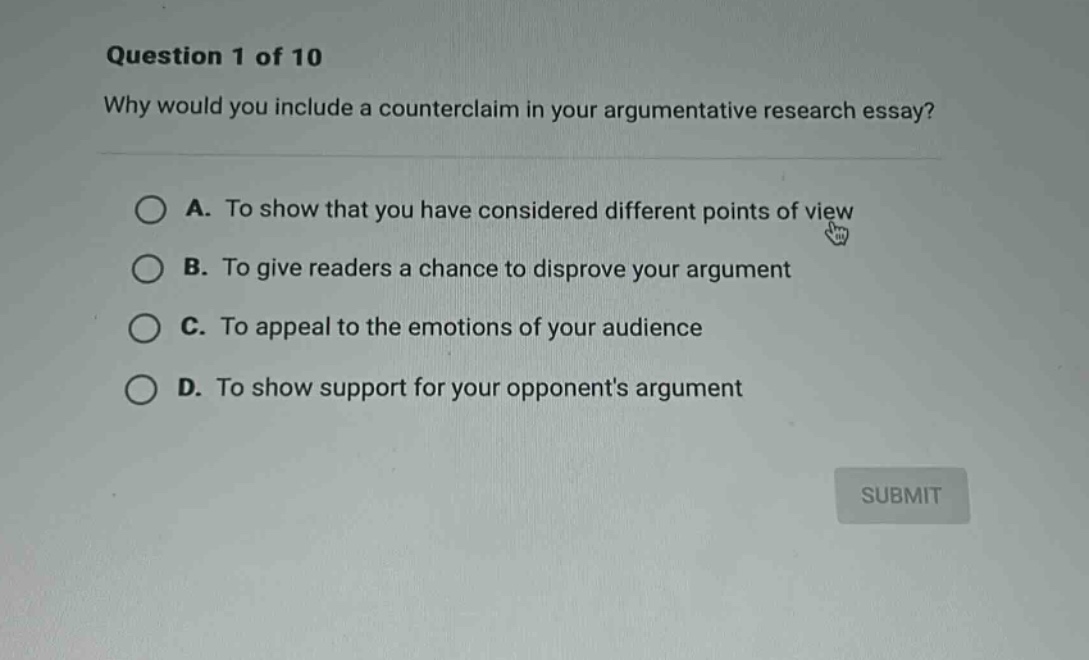 question 1 of 10\nwhy would you include a counter - claim in your argumentative research essay?\na. to show that you have considered different points of view\nb. to give readers a chance to disprove your argument\nc. to appeal to the emotions of your audience\nd. to show support for your opponents argument