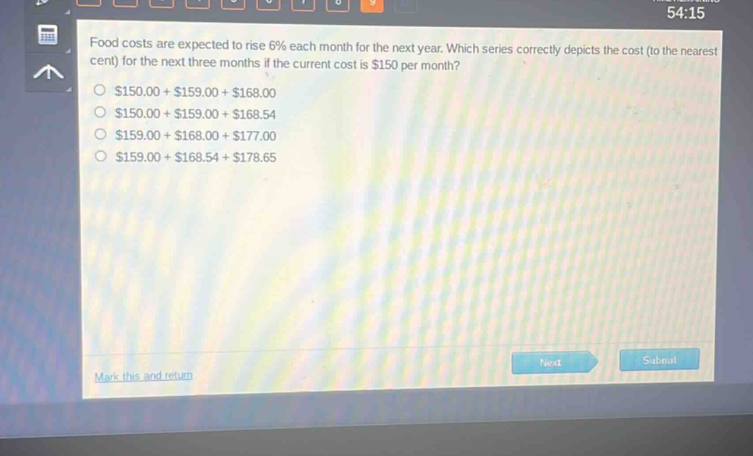 food costs are expected to rise 6% each month for the next year. which series correctly depicts the cost (to the nearest cent) for the next three months if the current cost is $150 per month?\n$150.00 + $159.00 + $168.00\n$150.00 + $159.00 + $168.54\n$159.00 + $168.00 + $177.00\n$159.00 + $168.54 + $178.65