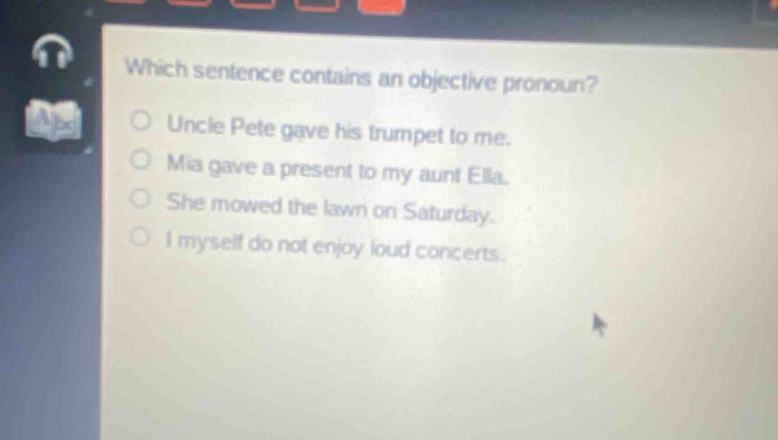 which sentence contains an objective pronoun?\nuncle pete gave his trumpet to me.\nmia gave a present to my aunt ella.\nshe mowed the lawn on saturday.\ni myself do not enjoy loud concerts.