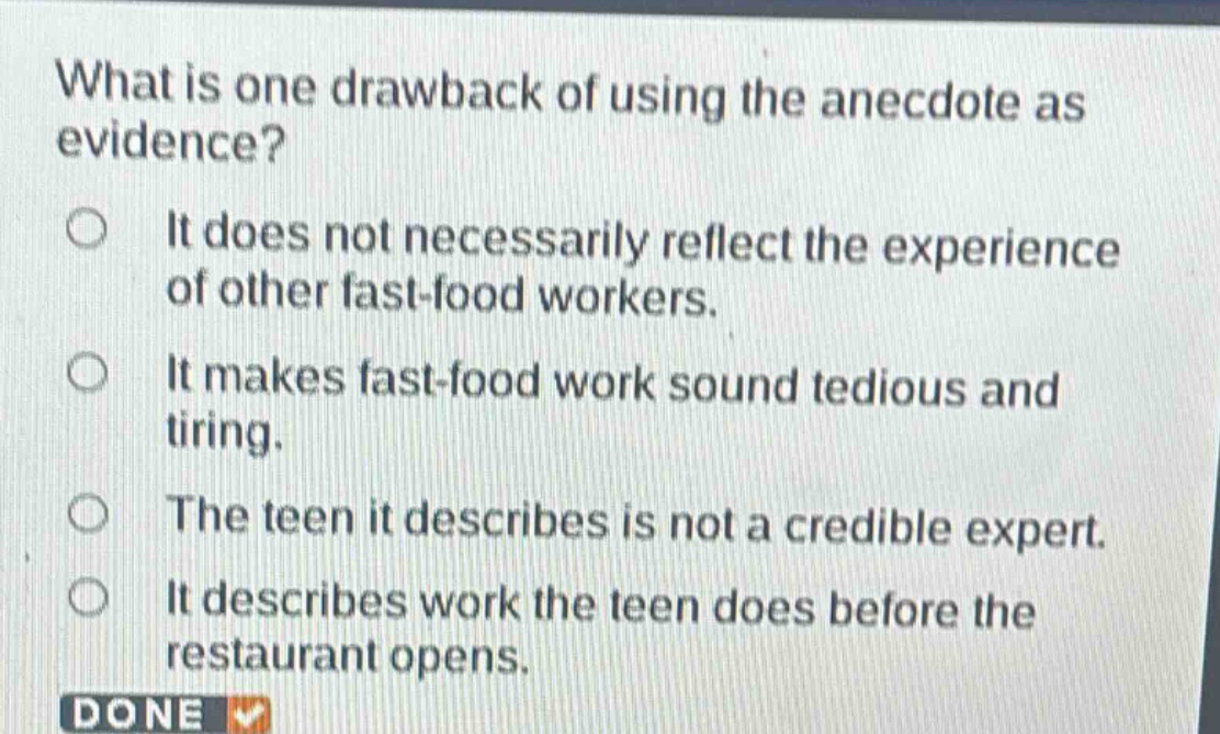 what is one drawback of using the anecdote as evidence?\nit does not necessarily reflect the experience of other fast - food workers.\nit makes fast - food work sound tedious and tiring.\nthe teen it describes is not a credible expert.\nit describes work the teen does before the restaurant opens.