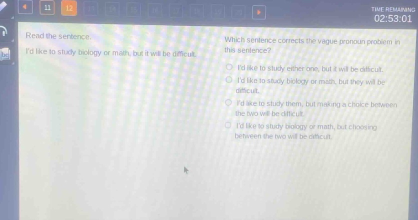 read the sentence. id like to study biology or math, but it will be difficult. which sentence corrects the vague pronoun problem in this sentence? id like to study either one, but it will be difficult. id like to study biology or math, but they will be difficult. id like to study them, but making a choice between the two will be difficult. id like to study biology or math, but choosing between the two will be difficult.