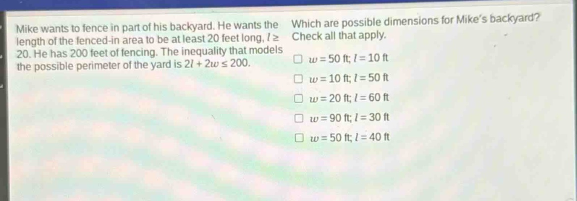 mike wants to fence in part of his backyard. he wants the length of the fenced - in area to be at least 20 feet long, $lgeq20$. he has 200 feet of fencing. the inequality that models the possible perimeter of the yard is $2l + 2wleq200$. which are possible dimensions for mikes backyard? check all that apply. $w = 50$ ft; $l = 10$ ft $w = 10$ ft; $l = 50$ ft $w = 20$ ft; $l = 60$ ft $w = 90$ ft; $l = 30$ ft $w = 50$ ft; $l = 40$ ft