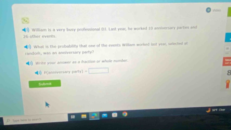 william is a very busy professional dj. last year, he worked 10 anniversary parties and 26 other events. what is the probability that one of the events william worked last year, selected at random, was an anniversary party? write your answer as a fraction or whole number. p(anniversary party) =