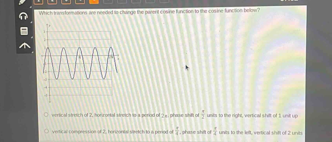 which transformations are needed to change the parent cosine function to the cosine function below?\nvertical stretch of 2, horizontal stretch to a period of 2π, phase shift of π/2 units to the right, vertical shift of 1 unit up\nvertical compression of 2, horizontal stretch to a period of π/4, phase shift of π/4 units to the left, vertical shift of 2 units