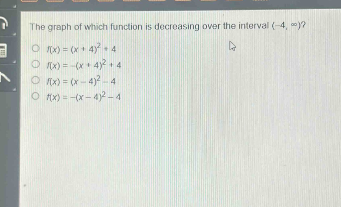 the graph of which function is decreasing over the interval (-4, ∞)?\n○ f(x)=(x + 4)^2+4\n○ f(x)=-(x + 4)^2+4\n○ f(x)=(x - 4)^2-4\n○ f(x)=-(x - 4)^2-4