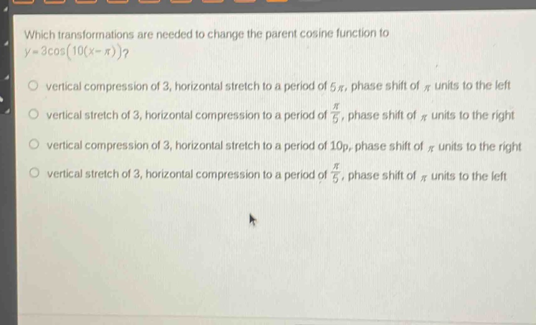 which transformations are needed to change the parent cosine function to (y = 3cos(10(x-pi)))?\nvertical compression of 3, horizontal stretch to a period of (5pi), phase shift of (pi) units to the left\nvertical stretch of 3, horizontal compression to a period of (\frac{pi}{5}), phase shift of (pi) units to the right\nvertical compression of 3, horizontal stretch to a period of (10p), phase shift of (pi) units to the right\nvertical stretch of 3, horizontal compression to a period of (\frac{pi}{5}), phase shift of (pi) units to the left