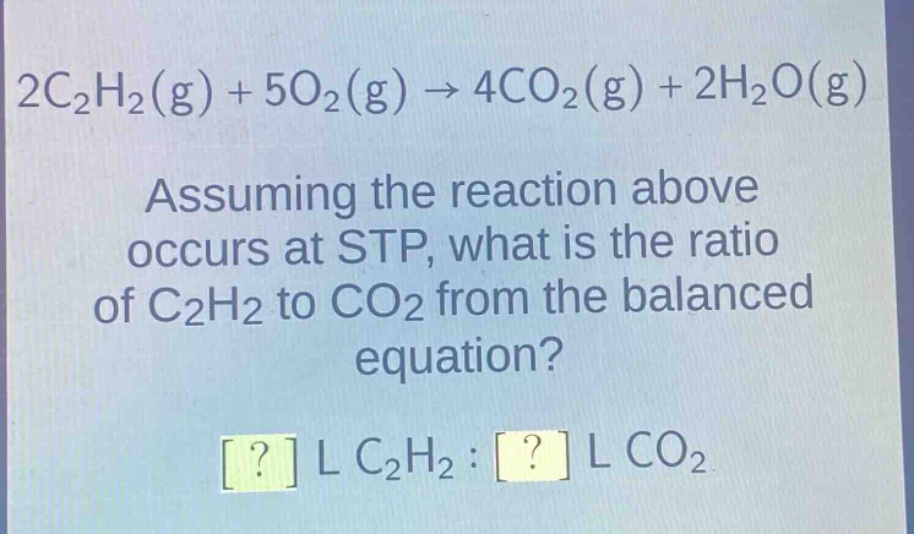 2c₂h₂(g) + 5o₂(g) → 4co₂(g) + 2h₂o(g)\nassuming the reaction above occurs at stp, what is the ratio of c₂h₂ to co₂ from the balanced equation?\n? l c₂h₂ : ? l co₂