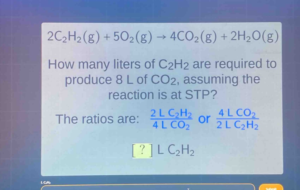 2c₂h₂(g) + 5o₂(g) → 4co₂(g) + 2h₂o(g)\nhow many liters of c₂h₂ are required to produce 8 l of co₂, assuming the reaction is at stp?\nthe ratios are: $\frac{2 l c₂h₂}{4 l co₂}$ or $\frac{4 l co₂}{2 l c₂h₂}$\n? l c₂h₂