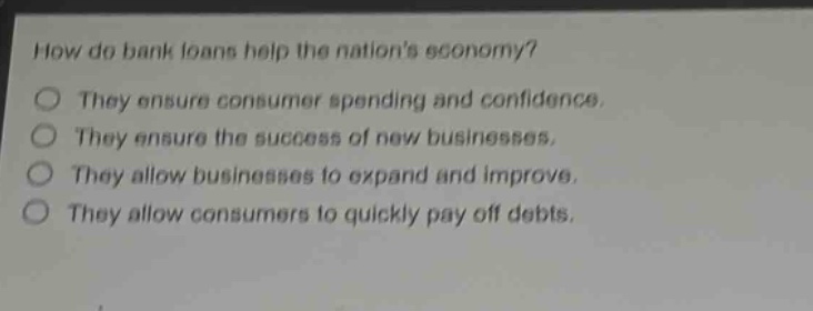 how do bank loans help the nations economy?\nthey ensure consumer spending and confidence.\nthey ensure the success of new businesses.\nthey allow businesses to expand and improve.\nthey allow consumers to quickly pay off debts.