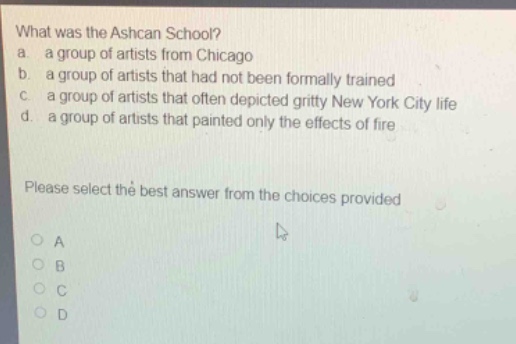 what was the ashcan school?\na. a group of artists from chicago\nb. a group of artists that had not been formally trained\nc. a group of artists that often depicted gritty new york city life\nd. a group of artists that painted only the effects of fire\nplease select the best answer from the choices provided\no a\no b\no c\no d