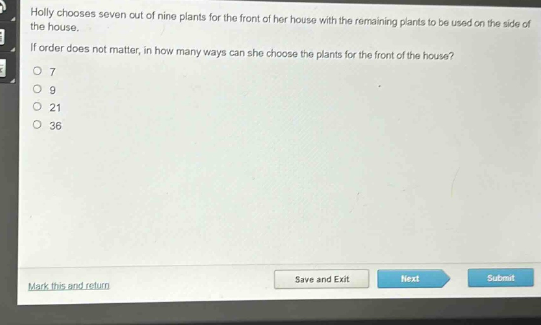 holly chooses seven out of nine plants for the front of her house with the remaining plants to be used on the side of the house. if order does not matter, in how many ways can she choose the plants for the front of the house?\no 7\no 9\no 21\no 36