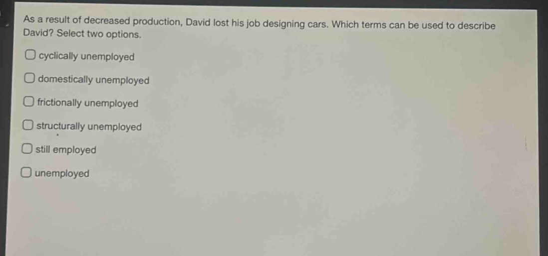 as a result of decreased production, david lost his job designing cars. which terms can be used to describe david? select two options.\n□ cyclically unemployed\n□ domestically unemployed\n□ frictionally unemployed\n□ structurally unemployed\n□ still employed\n□ unemployed