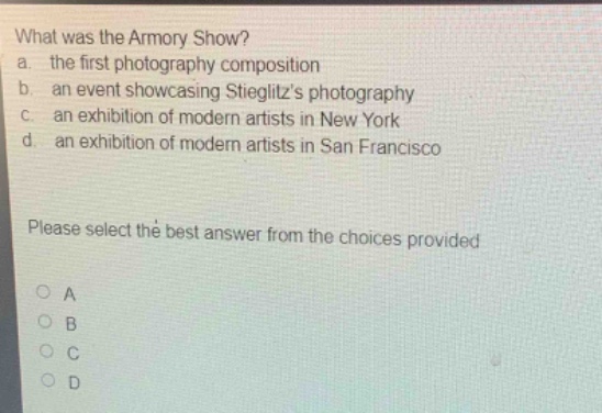 what was the armory show?\na. the first photography composition\nb. an event showcasing stieglitz’s photography\nc. an exhibition of modern artists in new york\nd. an exhibition of modern artists in san francisco\nplease select the best answer from the choices provided\no a\no b\no c\no d