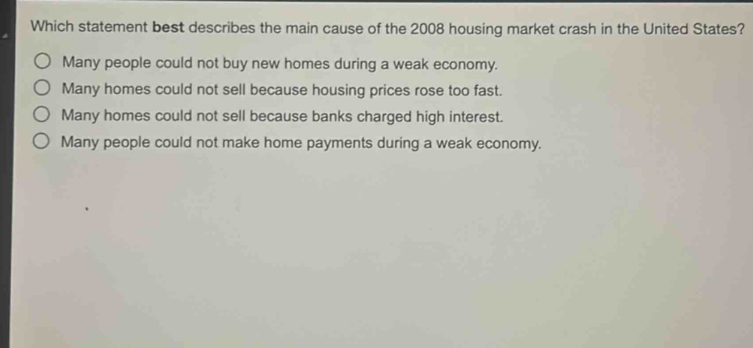 which statement best describes the main cause of the 2008 housing market crash in the united states?\no many people could not buy new homes during a weak economy.\no many homes could not sell because housing prices rose too fast.\no many homes could not sell because banks charged high interest.\no many people could not make home payments during a weak economy.