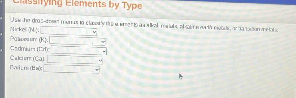 classifying elements by type\nuse the drop - down menus to classify the elements as alkali metals, alkaline earth metals, or transition metals.\nnickel (ni):\npotassium (k):\ncadmium (cd):\ncalcium (ca):\nbarium (ba):