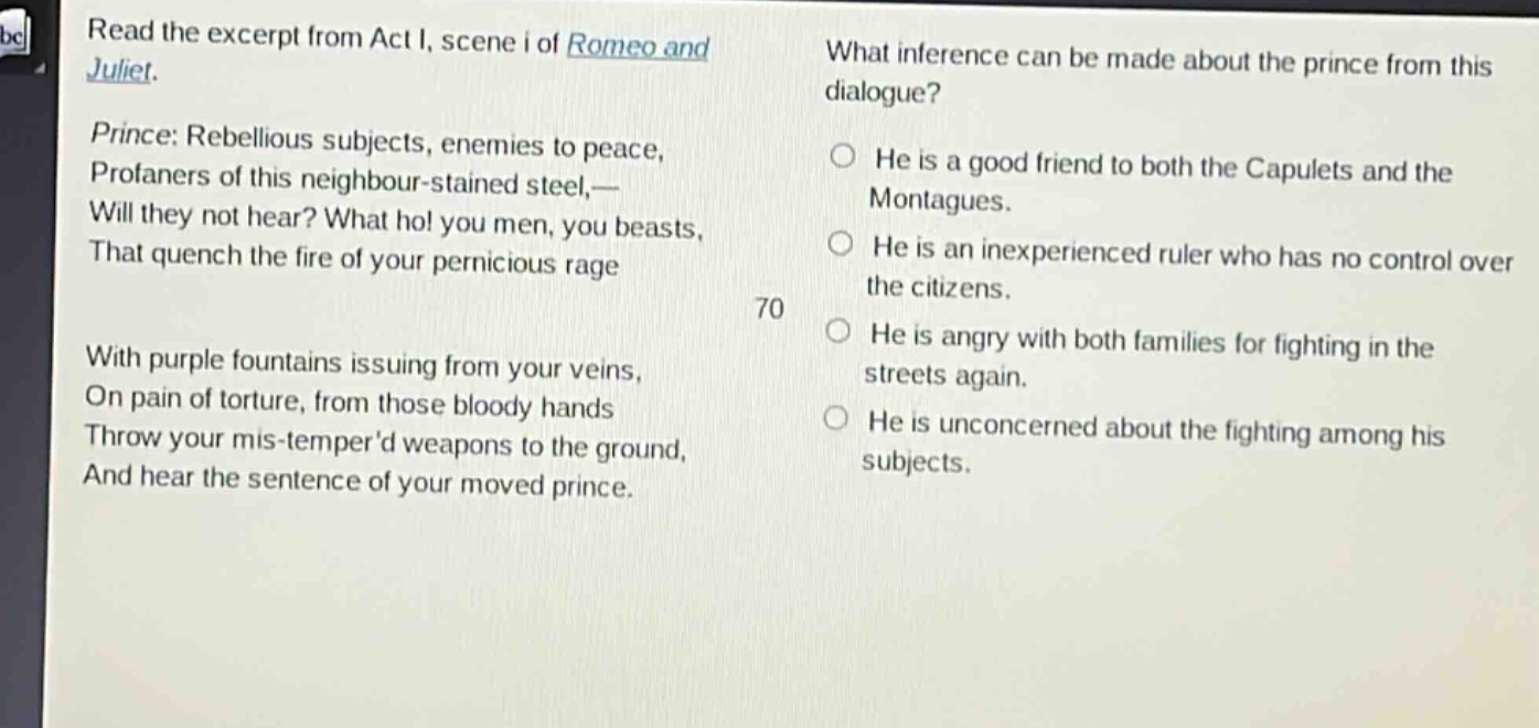 read the excerpt from act i, scene i of romeo and juliet. prince: rebellious subjects, enemies to peace, profaners of this neighbour - stained steel,— will they not hear? what ho! you men, you beasts, that quench the fire of your pernicious rage with purple fountains issuing from your veins, on pain of torture, from those bloody hands throw your mis - temperd weapons to the ground, and hear the sentence of your moved prince. what inference can be made about the prince from this dialogue? he is a good friend to both the capulets and the montagues. he is an inexperienced ruler who has no control over the citizens. he is angry with both families for fighting in the streets again. he is unconcerned about the fighting among his subjects.