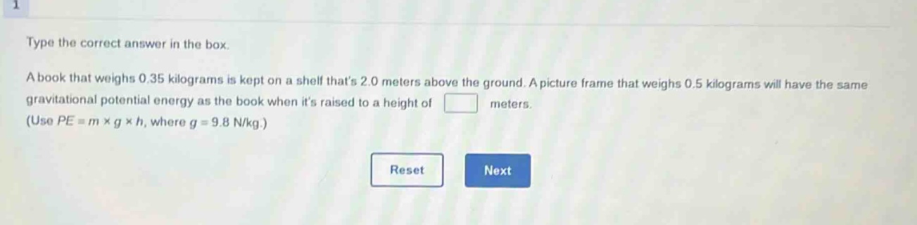 type the correct answer in the box. a book that weighs 0.35 kilograms is kept on a shelf thats 2.0 meters above the ground. a picture frame that weighs 0.5 kilograms will have the same gravitational potential energy as the book when its raised to a height of meters. (use $pe = m\times g\times h$, where $g = 9.8 n/kg$.)