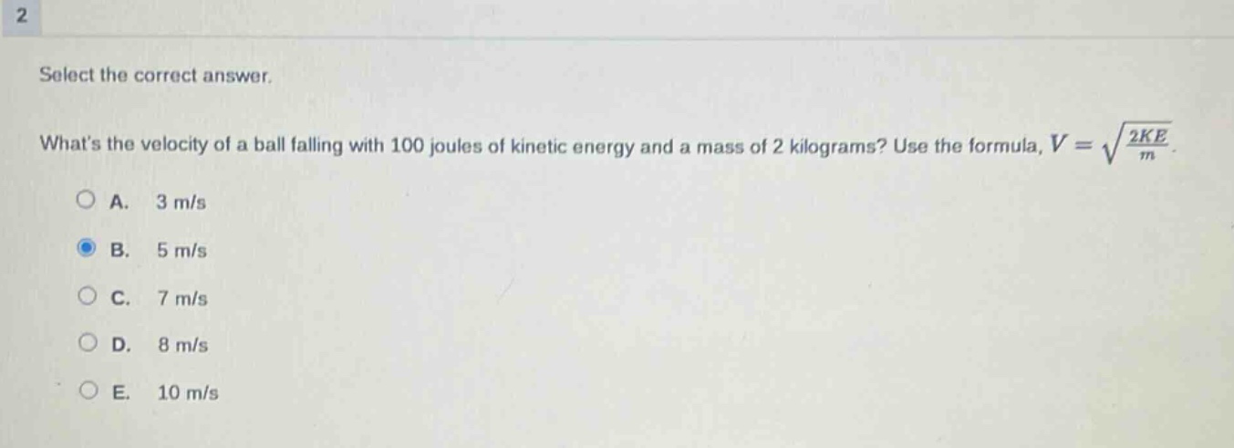 select the correct answer.\nwhats the velocity of a ball falling with 100 joules of kinetic energy and a mass of 2 kilograms? use the formula, $v = sqrt{\frac{2ke}{m}}$.\na. 3 m/s\nb. 5 m/s\nc. 7 m/s\nd. 8 m/s\ne. 10 m/s