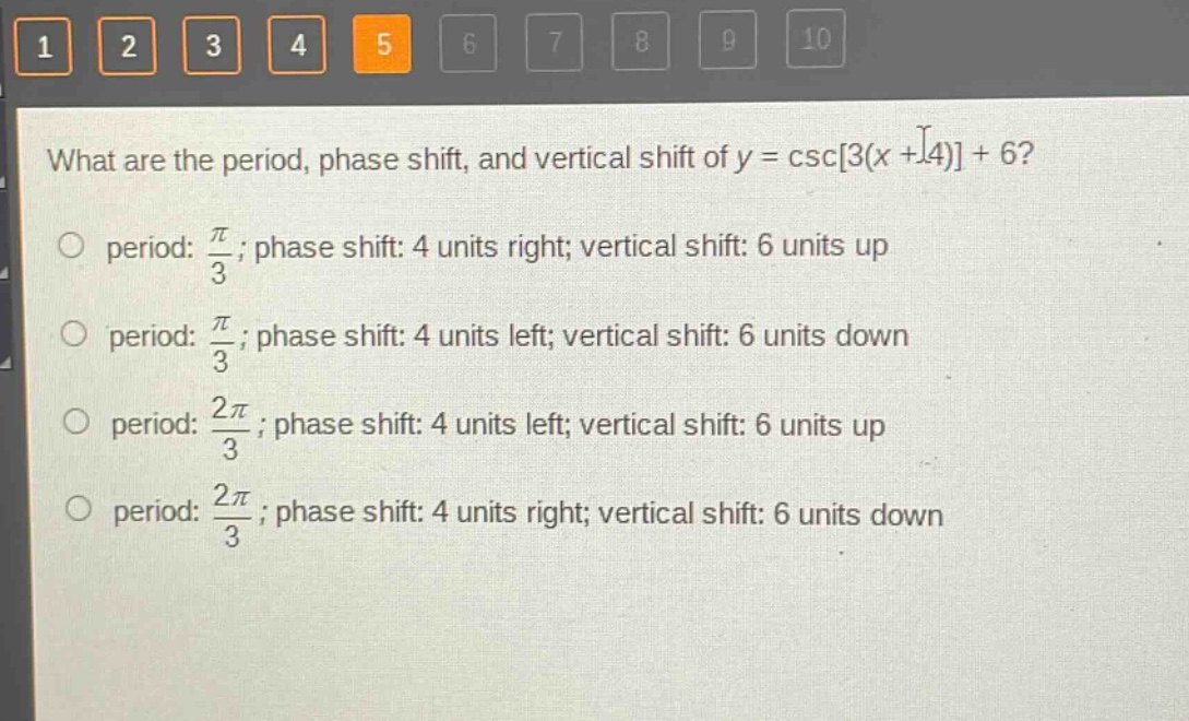 what are the period, phase shift, and vertical shift of (y = csc3(x + 4)+6)?\nperiod: (\frac{pi}{3}); phase shift: 4 units right; vertical shift: 6 units up\nperiod: (\frac{pi}{3}); phase shift: 4 units left; vertical shift: 6 units down\nperiod: (\frac{2pi}{3}); phase shift: 4 units left; vertical shift: 6 units up\nperiod: (\frac{2pi}{3}); phase shift: 4 units right; vertical shift: 6 units down