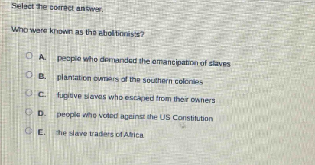select the correct answer.\nwho were known as the abolitionists?\na. people who demanded the emancipation of slaves\nb. plantation owners of the southern colonies\nc. fugitive slaves who escaped from their owners\nd. people who voted against the us constitution\ne. the slave traders of africa
